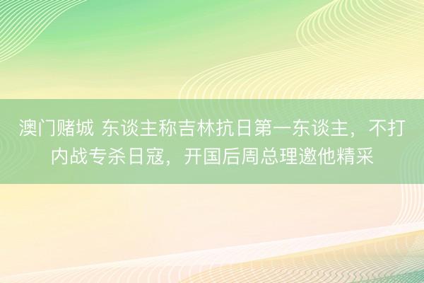 澳门赌城 东谈主称吉林抗日第一东谈主，不打内战专杀日寇，开国后周总理邀他精采