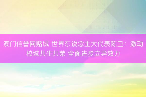 澳门信誉网赌城 世界东说念主大代表陈卫：激动校城共生共荣 全面进步立异效力