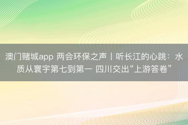 澳门赌城app 两会环保之声丨听长江的心跳：水质从寰宇第七到第一 四川交出“上游答卷”